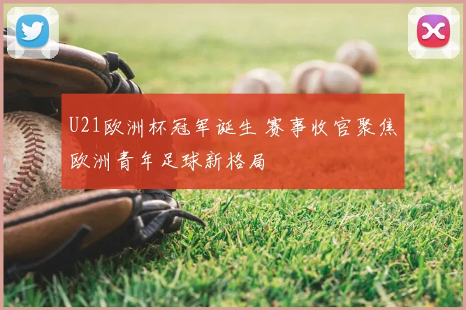 U21欧洲杯冠军诞生 赛事收官聚焦欧洲青年足球新格局