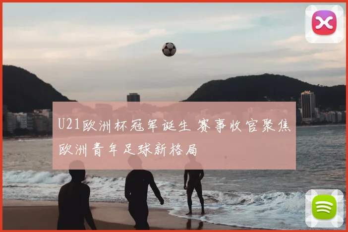 U21欧洲杯冠军诞生 赛事收官聚焦欧洲青年足球新格局