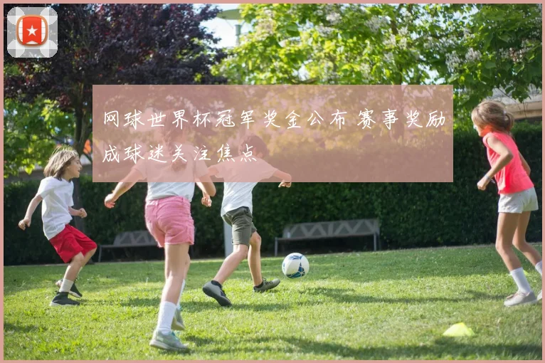 网球世界杯冠军奖金公布 赛事奖励成球迷关注焦点